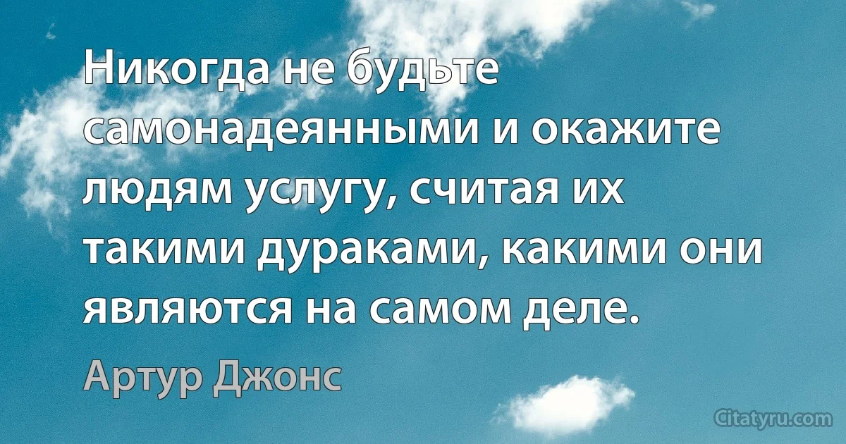 Никогда не будьте самонадеянными и окажите людям услугу, считая их такими дураками, какими они являются на самом деле. (Артур Джонс)