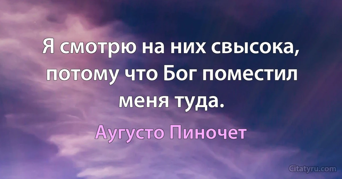 Я смотрю на них свысока, потому что Бог поместил меня туда. (Аугусто Пиночет)