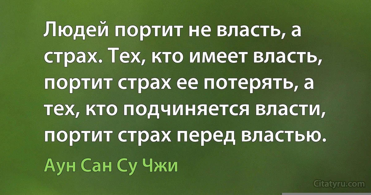 Людей портит не власть, а страх. Тех, кто имеет власть, портит страх ее потерять, а тех, кто подчиняется власти, портит страх перед властью. (Аун Сан Су Чжи)