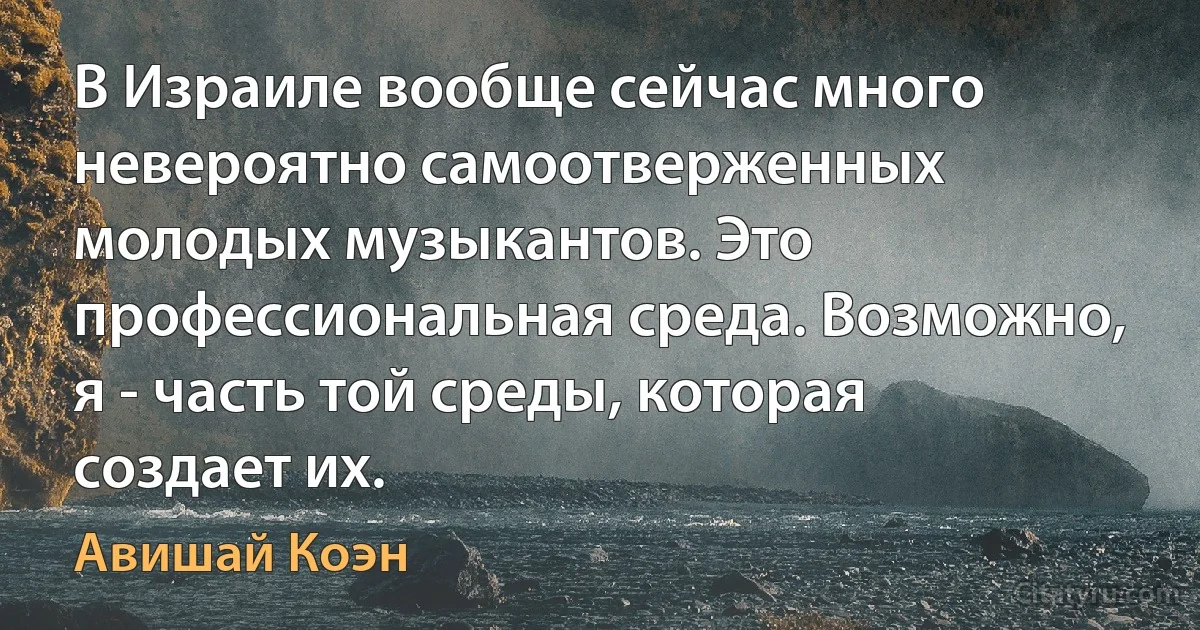 В Израиле вообще сейчас много невероятно самоотверженных молодых музыкантов. Это профессиональная среда. Возможно, я - часть той среды, которая создает их. (Авишай Коэн)