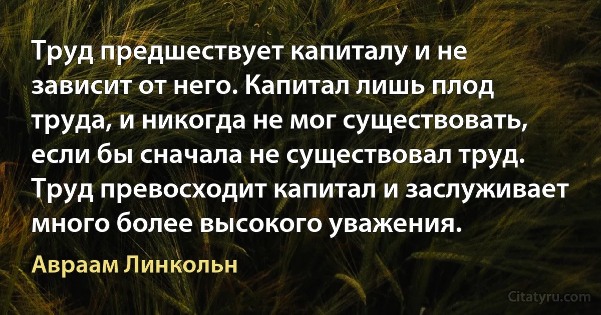 Труд предшествует капиталу и не зависит от него. Капитал лишь плод труда, и никогда не мог существовать, если бы сначала не существовал труд. Труд превосходит капитал и заслуживает много более высокого уважения. (Авраам Линкольн)