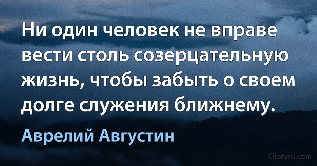 Ни один человек не вправе вести столь созерцательную жизнь, чтобы забыть о своем долге служения ближнему. (Аврелий Августин)