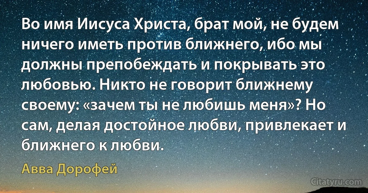 Во имя Иисуса Христа, брат мой, не будем ничего иметь против ближнего, ибо мы должны препобеждать и покрывать это любовью. Никто не говорит ближнему своему: «зачем ты не любишь меня»? Но сам, делая достойное любви, привлекает и ближнего к любви. (Авва Дорофей)