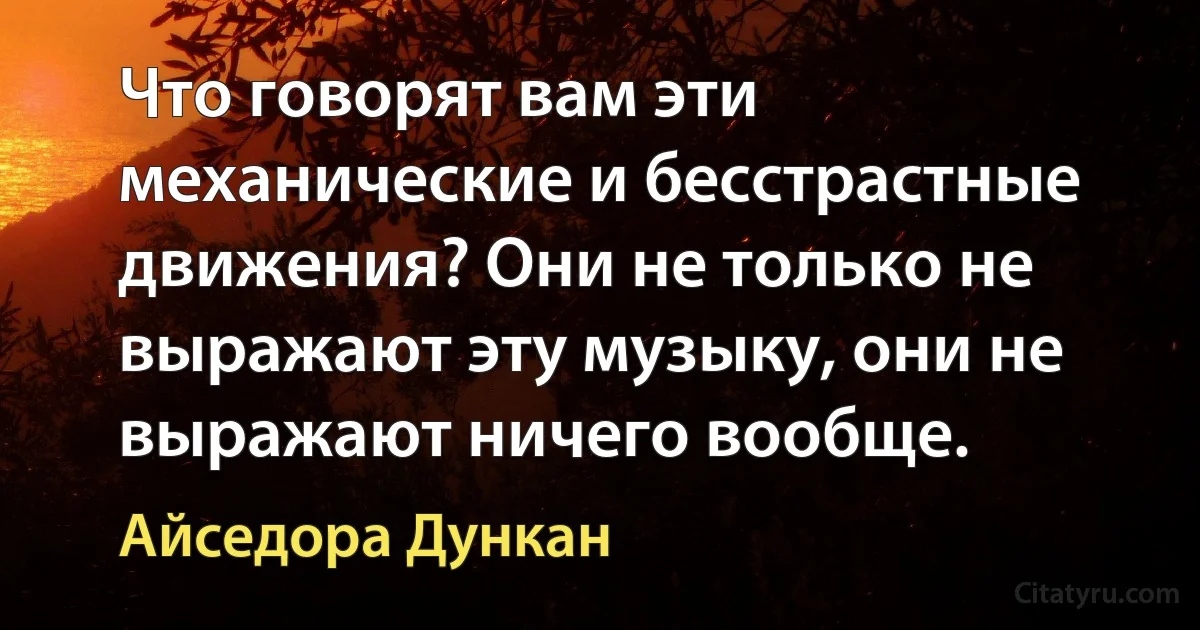 Что говорят вам эти механические и бесстрастные движения? Они не только не выражают эту музыку, они не выражают ничего вообще. (Айседора Дункан)