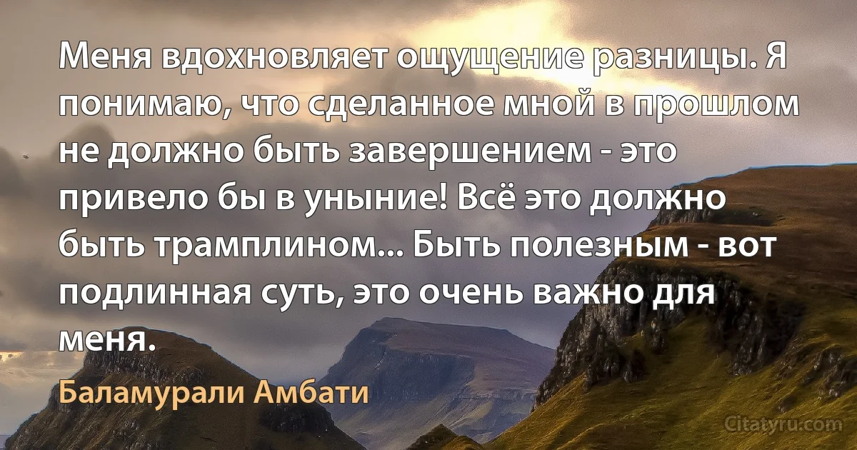 Меня вдохновляет ощущение разницы. Я понимаю, что сделанное мной в прошлом не должно быть завершением - это привело бы в уныние! Всё это должно быть трамплином... Быть полезным - вот подлинная суть, это очень важно для меня. (Баламурали Амбати)