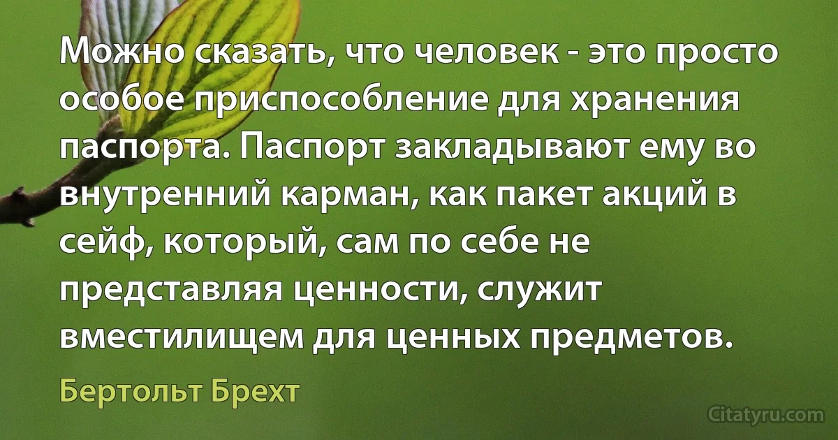 Можно сказать, что человек - это просто особое приспособление для хранения паспорта. Паспорт закладывают ему во внутренний карман, как пакет акций в сейф, который, сам по себе не представляя ценности, служит вместилищем для ценных предметов. (Бертольт Брехт)