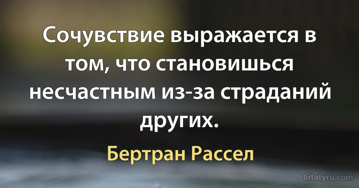 Сочувствие выражается в том, что становишься несчастным из-за страданий других. (Бертран Рассел)