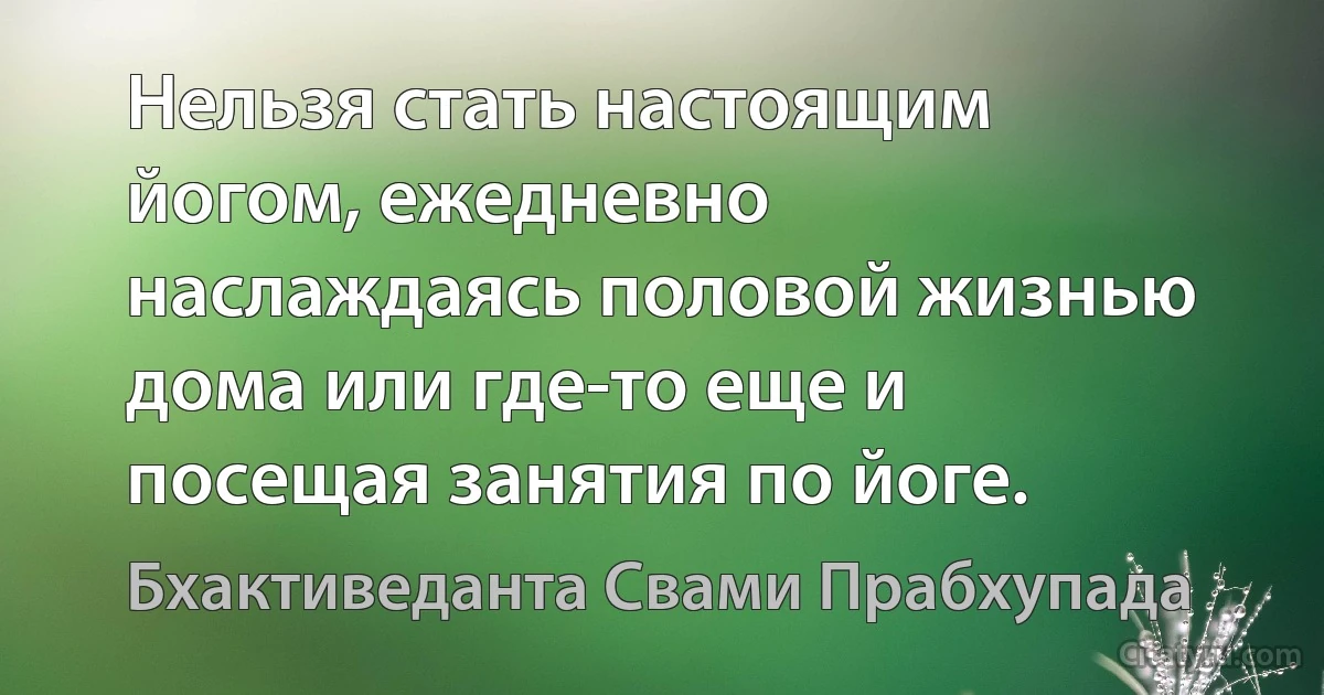 Нельзя стать настоящим йогом, ежедневно наслаждаясь половой жизнью дома или где-то еще и посещая занятия по йоге. (Бхактиведанта Свами Прабхупада)