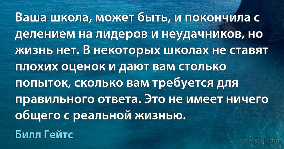 Ваша школа, может быть, и покончила с делением на лидеров и неудачников, но жизнь нет. В некоторых школах не ставят плохих оценок и дают вам столько попыток, сколько вам требуется для правильного ответа. Это не имеет ничего общего с реальной жизнью. (Билл Гейтс)