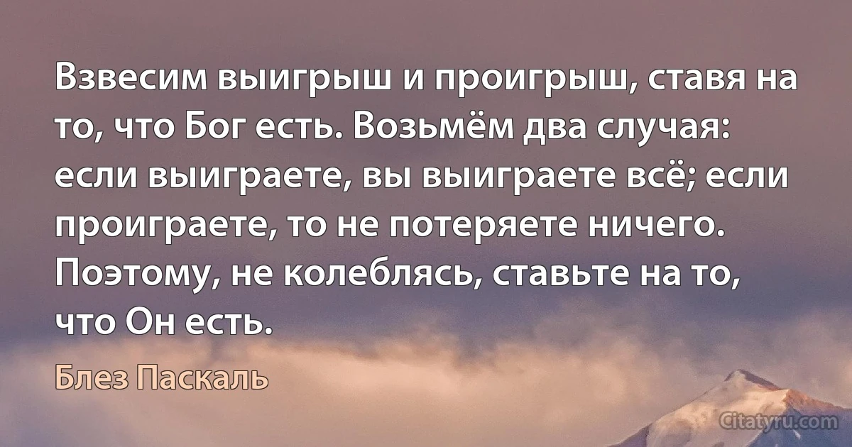 Взвесим выигрыш и проигрыш, ставя на то, что Бог есть. Возьмём два случая: если выиграете, вы выиграете всё; если проиграете, то не потеряете ничего. Поэтому, не колеблясь, ставьте на то, что Он есть. (Блез Паскаль)