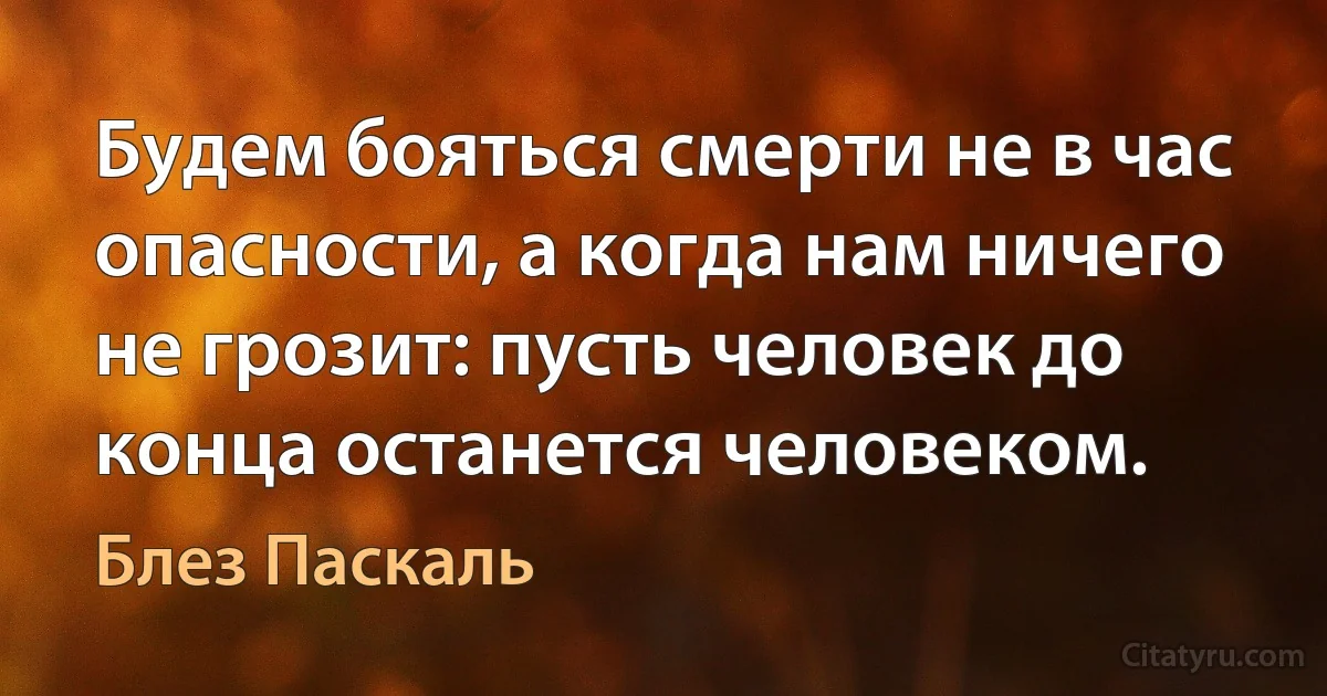 Будем бояться смерти не в час опасности, а когда нам ничего не грозит: пусть человек до конца останется человеком. (Блез Паскаль)