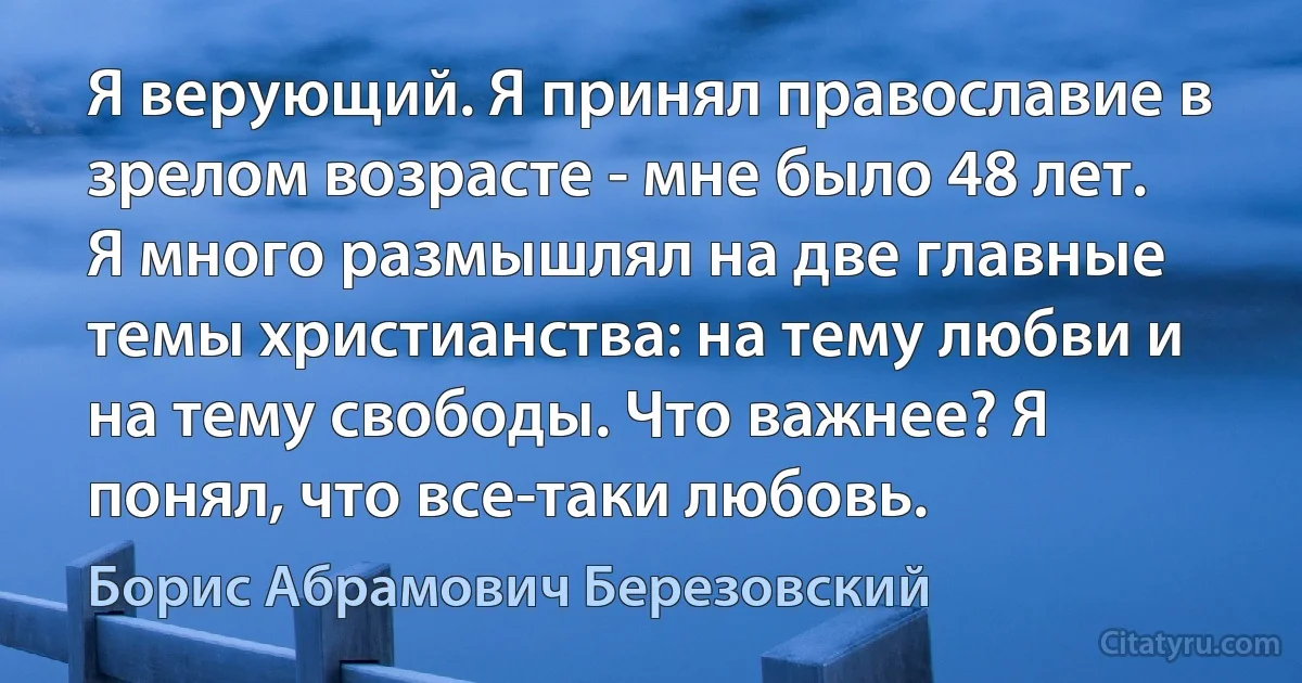 Я верующий. Я принял православие в зрелом возрасте - мне было 48 лет. Я много размышлял на две главные темы христианства: на тему любви и на тему свободы. Что важнее? Я понял, что все-таки любовь. (Борис Абрамович Березовский)