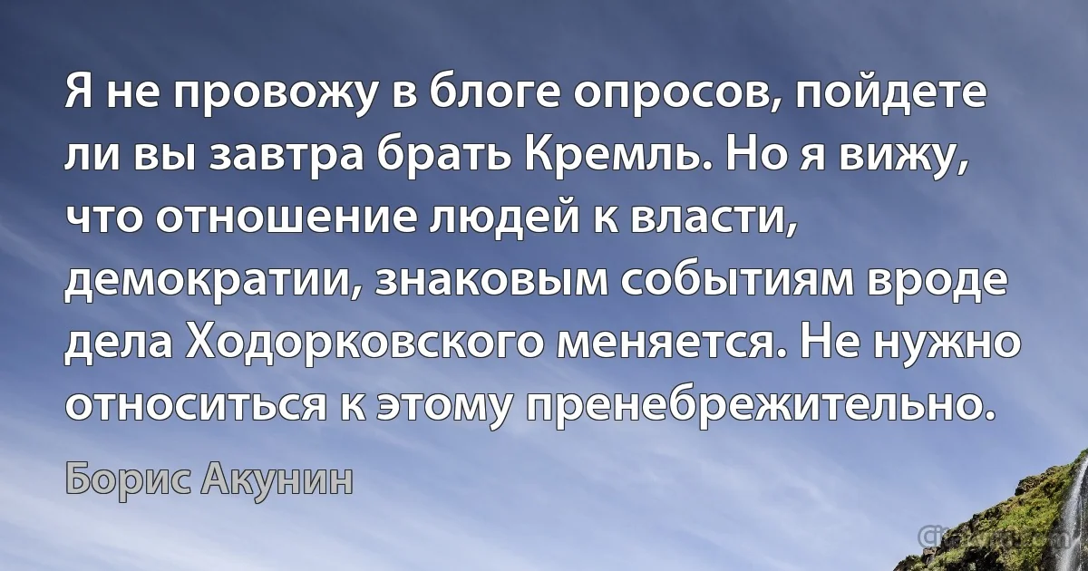 Я не провожу в блоге опросов, пойдете ли вы завтра брать Кремль. Но я вижу, что отношение людей к власти, демократии, знаковым событиям вроде дела Ходорковского меняется. Не нужно относиться к этому пренебрежительно. (Борис Акунин)