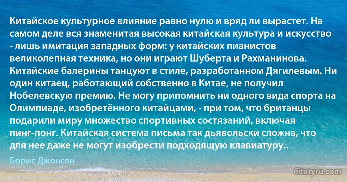 Китайское культурное влияние равно нулю и вряд ли вырастет. На самом деле вся знаменитая высокая китайская культура и искусство - лишь имитация западных форм: у китайских пианистов великолепная техника, но они играют Шуберта и Рахманинова. Китайские балерины танцуют в стиле, разработанном Дягилевым. Ни один китаец, работающий собственно в Китае, не получил Нобелевскую премию. Не могу припомнить ни одного вида спорта на Олимпиаде, изобретённого китайцами, - при том, что британцы подарили миру множество спортивных состязаний, включая пинг-понг. Китайская система письма так дьявольски сложна, что для нее даже не могут изобрести подходящую клавиатуру.. (Борис Джонсон)