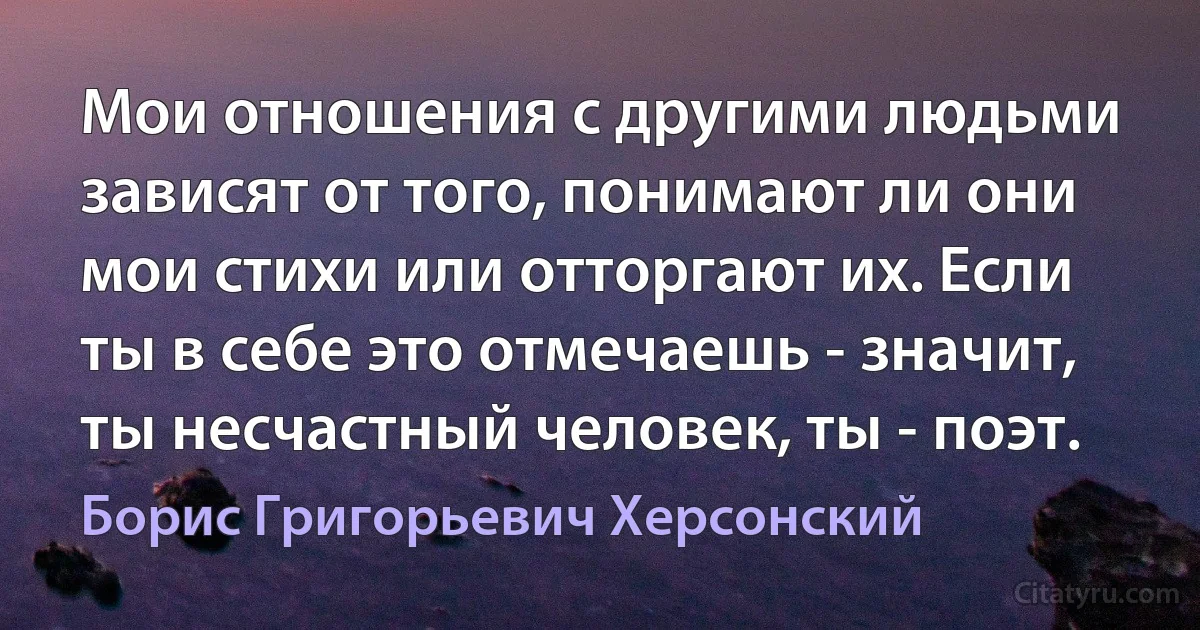 Мои отношения с другими людьми зависят от того, понимают ли они мои стихи или отторгают их. Если ты в себе это отмечаешь - значит, ты несчастный человек, ты - поэт. (Борис Григорьевич Херсонский)