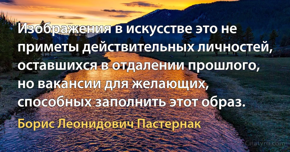 Изображения в искусстве это не приметы действительных личностей, оставшихся в отдалении прошлого, но вакансии для желающих, способных заполнить этот образ. (Борис Леонидович Пастернак)