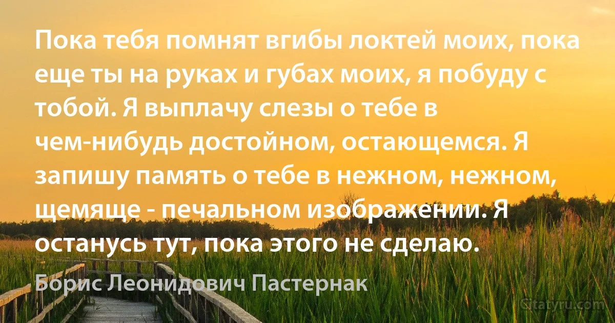 Пока тебя помнят вгибы локтей моих, пока еще ты на руках и губах моих, я побуду с тобой. Я выплачу слезы о тебе в чем-нибудь достойном, остающемся. Я запишу память о тебе в нежном, нежном, щемяще - печальном изображении. Я останусь тут, пока этого не сделаю. (Борис Леонидович Пастернак)