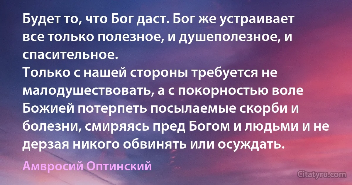 Будет то, что Бог даст. Бог же устраивает все только полезное, и душеполезное, и спасительное.
Только с нашей стороны требуется не малодушествовать, а с покорностью воле Божией потерпеть посылаемые скорби и болезни, смиряясь пред Богом и людьми и не дерзая никого обвинять или осуждать. (Амвросий Оптинский)