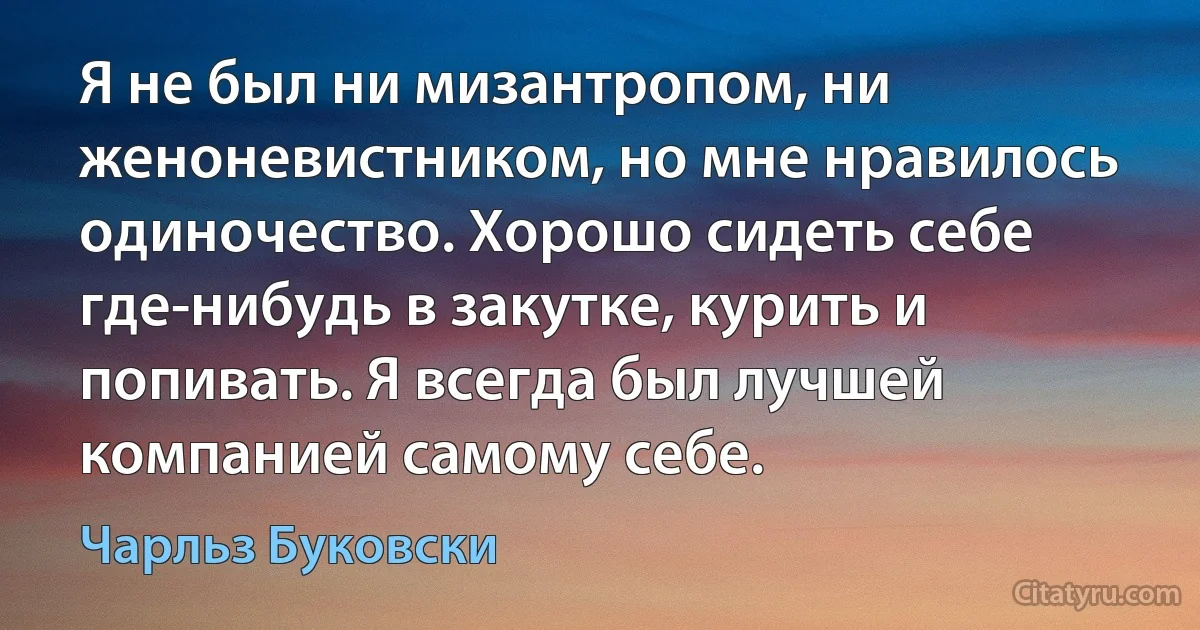 Я не был ни мизантропом, ни женоневистником, но мне нравилось одиночество. Хорошо сидеть себе где-нибудь в закутке, курить и попивать. Я всегда был лучшей компанией самому себе. (Чарльз Буковски)