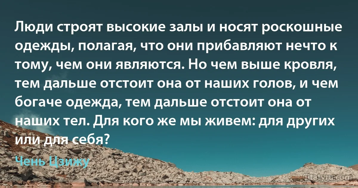 Люди строят высокие залы и носят роскошные одежды, полагая, что они прибавляют нечто к тому, чем они являются. Но чем выше кровля, тем дальше отстоит она от наших голов, и чем богаче одежда, тем дальше отстоит она от наших тел. Для кого же мы живем: для других или для себя? (Чень Цзижу)