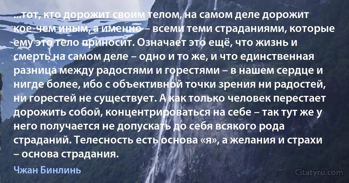 ...тот, кто дорожит своим телом, на самом деле дорожит кое-чем иным, а именно – всеми теми страданиями, которые ему это тело приносит. Означает это ещё, что жизнь и смерть на самом деле – одно и то же, и что единственная разница между радостями и горестями – в нашем сердце и нигде более, ибо с объективной точки зрения ни радостей, ни горестей не существует. А как только человек перестает дорожить собой, концентрироваться на себе – так тут же у него получается не допускать до себя всякого рода страданий. Телесность есть основа «я», а желания и страхи – основа страдания. (Чжан Бинлинь)