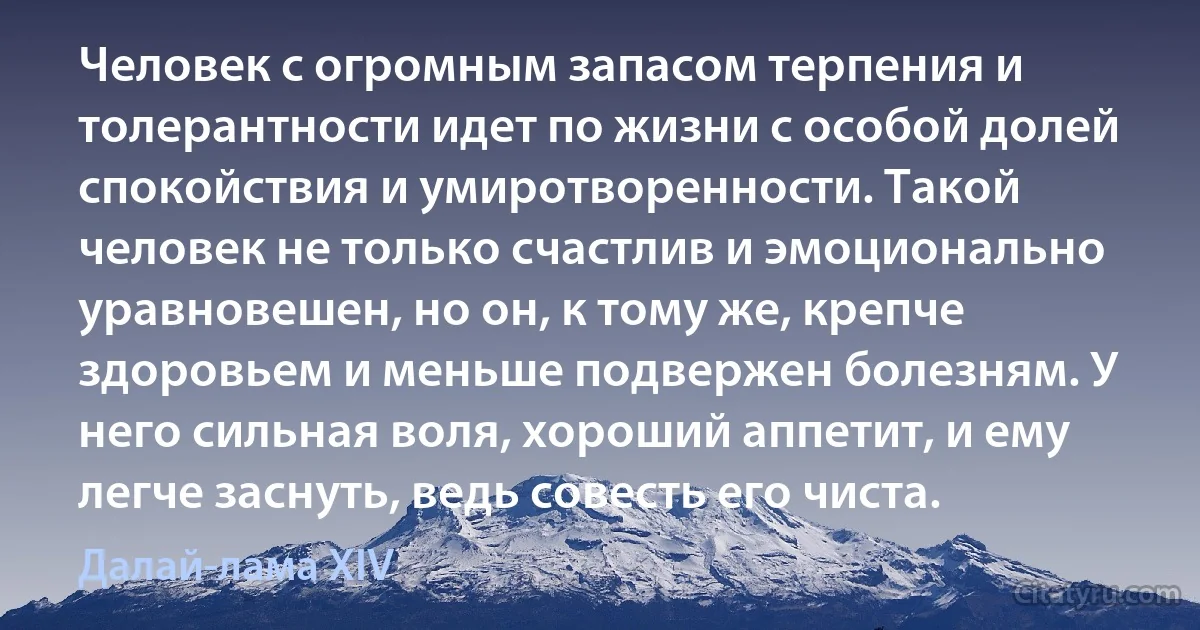 Человек с огромным запасом терпения и толерантности идет по жизни с особой долей спокойствия и умиротворенности. Такой человек не только счастлив и эмоционально уравновешен, но он, к тому же, крепче здоровьем и меньше подвержен болезням. У него сильная воля, хороший аппетит, и ему легче заснуть, ведь совесть его чиста. (Далай-лама XIV)