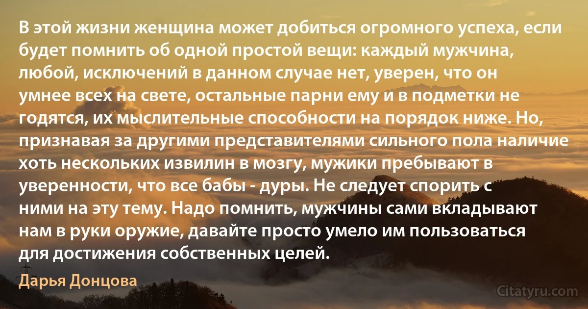 В этой жизни женщина может добиться огромного успеха, если будет помнить об одной простой вещи: каждый мужчина, любой, исключений в данном случае нет, уверен, что он умнее всех на свете, остальные парни ему и в подметки не годятся, их мыслительные способности на порядок ниже. Но, признавая за другими представителями сильного пола наличие хоть нескольких извилин в мозгу, мужики пребывают в уверенности, что все бабы - дуры. Не следует спорить с ними на эту тему. Надо помнить, мужчины сами вкладывают нам в руки оружие, давайте просто умело им пользоваться для достижения собственных целей. (Дарья Донцова)