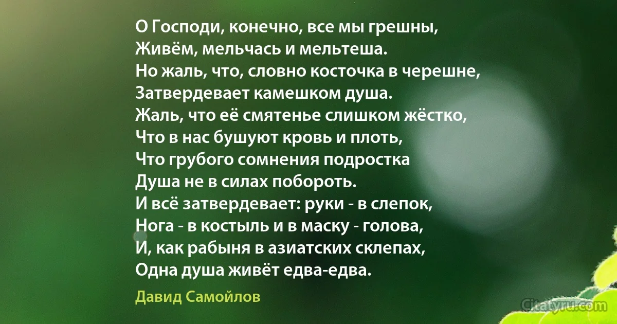 О Господи, конечно, все мы грешны,
Живём, мельчась и мельтеша.
Но жаль, что, словно косточка в черешне,
Затвердевает камешком душа.
Жаль, что её смятенье слишком жёстко,
Что в нас бушуют кровь и плоть,
Что грубого сомнения подростка
Душа не в силах побороть.
И всё затвердевает: руки - в слепок,
Нога - в костыль и в маску - голова,
И, как рабыня в азиатских склепах,
Одна душа живёт едва-едва. (Давид Самойлов)