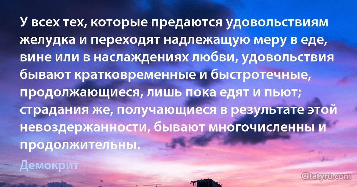 У всех тех, которые предаются удовольствиям желудка и переходят надлежащую меру в еде, вине или в наслаждениях любви, удовольствия бывают кратковременные и быстротечные, продолжающиеся, лишь пока едят и пьют; страдания же, получающиеся в результате этой невоздержанности, бывают многочисленны и продолжительны. (Демокрит)