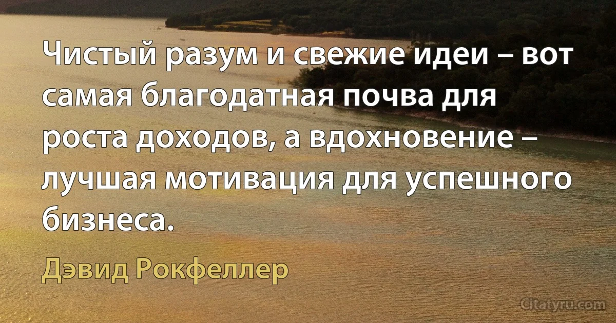 Чистый разум и свежие идеи – вот самая благодатная почва для роста доходов, а вдохновение – лучшая мотивация для успешного бизнеса. (Дэвид Рокфеллер)