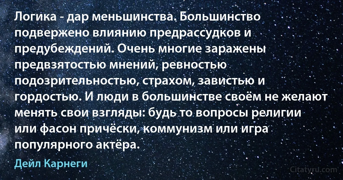 Логика - дар меньшинства. Большинство подвержено влиянию предрассудков и предубеждений. Очень многие заражены предвзятостью мнений, ревностью подозрительностью, страхом, завистью и гордостью. И люди в большинстве своём не желают менять свои взгляды: будь то вопросы религии или фасон причёски, коммунизм или игра популярного актёра. (Дейл Карнеги)