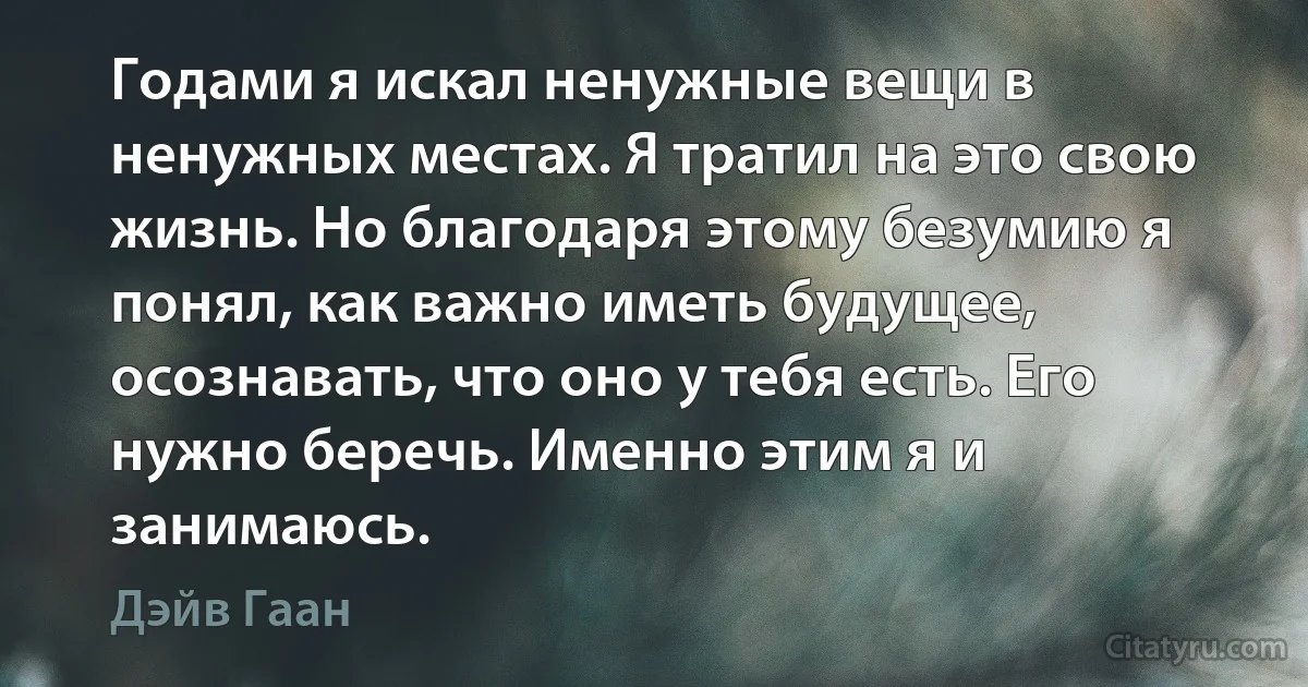 Годами я искал ненужные вещи в ненужных местах. Я тратил на это свою жизнь. Но благодаря этому безумию я понял, как важно иметь будущее, осознавать, что оно у тебя есть. Его нужно беречь. Именно этим я и занимаюсь. (Дэйв Гаан)