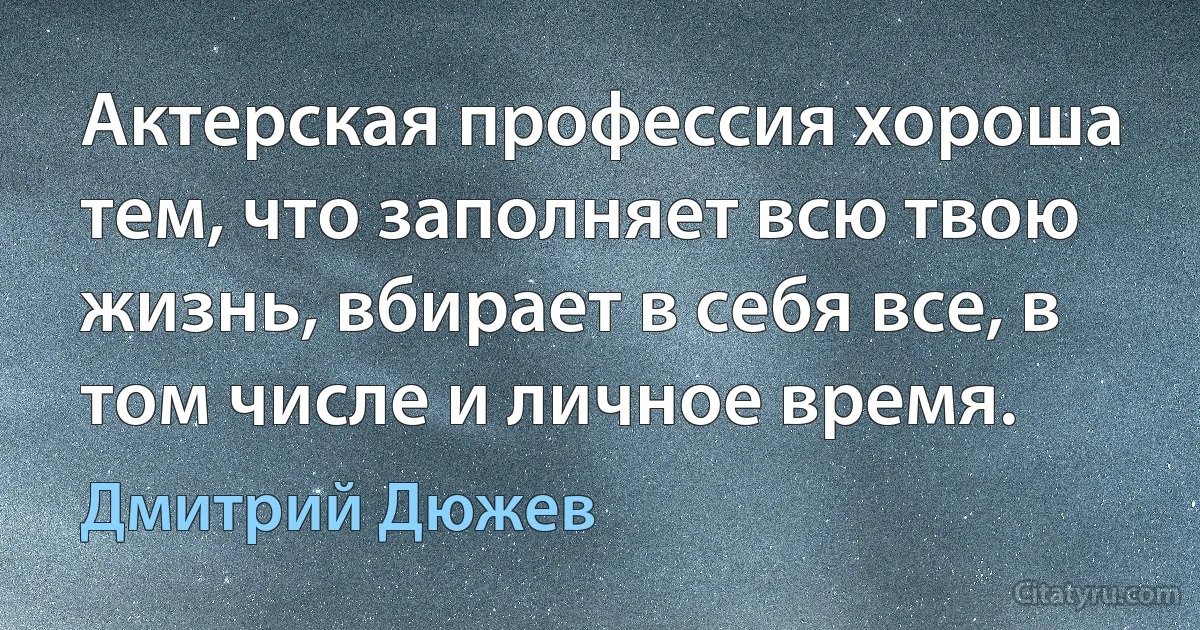 Актерская профессия хороша тем, что заполняет всю твою жизнь, вбирает в себя все, в том числе и личное время. (Дмитрий Дюжев)