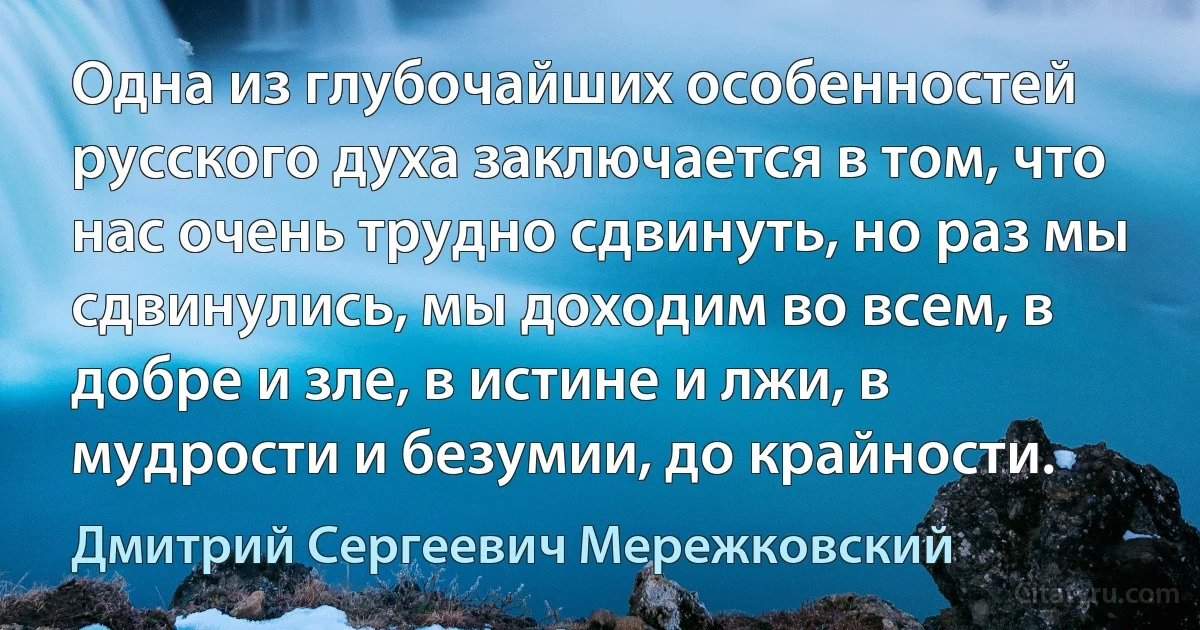 Одна из глубочайших особенностей русского духа заключается в том, что нас очень трудно сдвинуть, но раз мы сдвинулись, мы доходим во всем, в добре и зле, в истине и лжи, в мудрости и безумии, до крайности. (Дмитрий Сергеевич Мережковский)