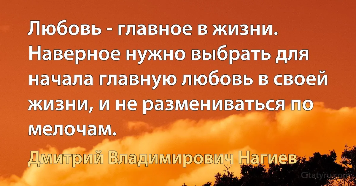 Любовь - главное в жизни. Наверное нужно выбрать для начала главную любовь в своей жизни, и не размениваться по мелочам. (Дмитрий Владимирович Нагиев)