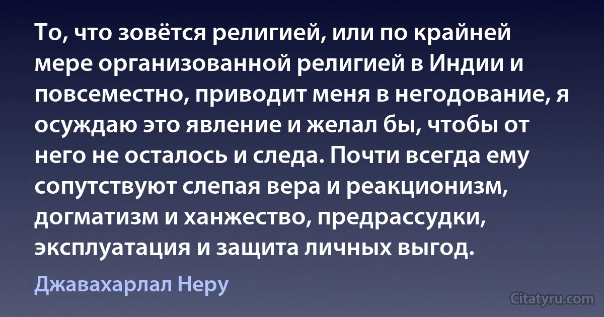 То, что зовётся религией, или по крайней мере организованной религией в Индии и повсеместно, приводит меня в негодование, я осуждаю это явление и желал бы, чтобы от него не осталось и следа. Почти всегда ему сопутствуют слепая вера и реакционизм, догматизм и ханжество, предрассудки, эксплуатация и защита личных выгод. (Джавахарлал Неру)