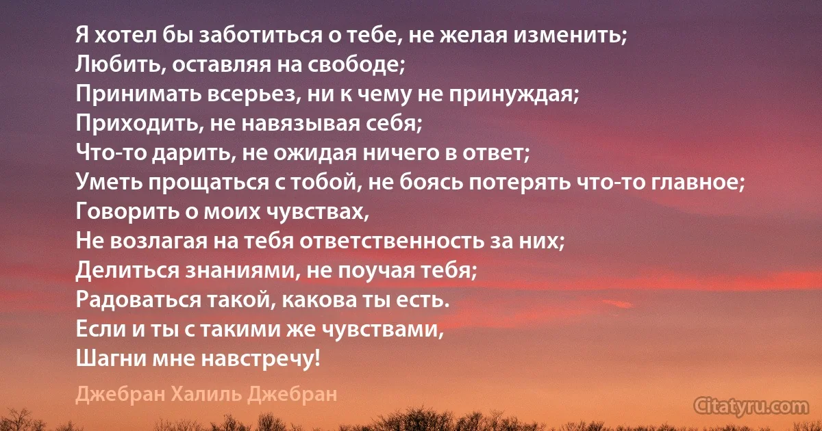 Я хотел бы заботиться о тебе, не желая изменить;
Любить, оставляя на свободе;
Принимать всерьез, ни к чему не принуждая;
Приходить, не навязывая себя;
Что-то дарить, не ожидая ничего в ответ;
Уметь прощаться с тобой, не боясь потерять что-то главное;
Говорить о моих чувствах,
Не возлагая на тебя ответственность за них;
Делиться знаниями, не поучая тебя;
Радоваться такой, какова ты есть.
Если и ты с такими же чувствами,
Шагни мне навстречу! (Джебран Халиль Джебран)