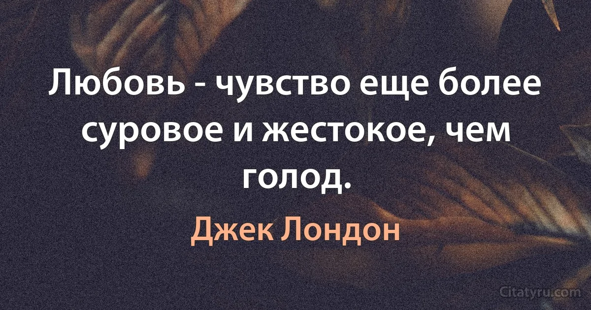 Любовь - чувство еще более суровое и жестокое, чем голод. (Джек Лондон)