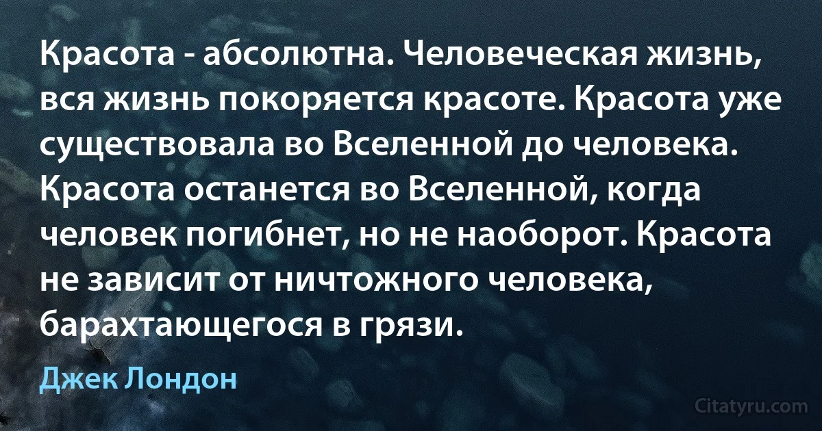 Красота - абсолютна. Человеческая жизнь, вся жизнь покоряется красоте. Красота уже существовала во Вселенной до человека. Красота останется во Вселенной, когда человек погибнет, но не наоборот. Красота не зависит от ничтожного человека, барахтающегося в грязи. (Джек Лондон)