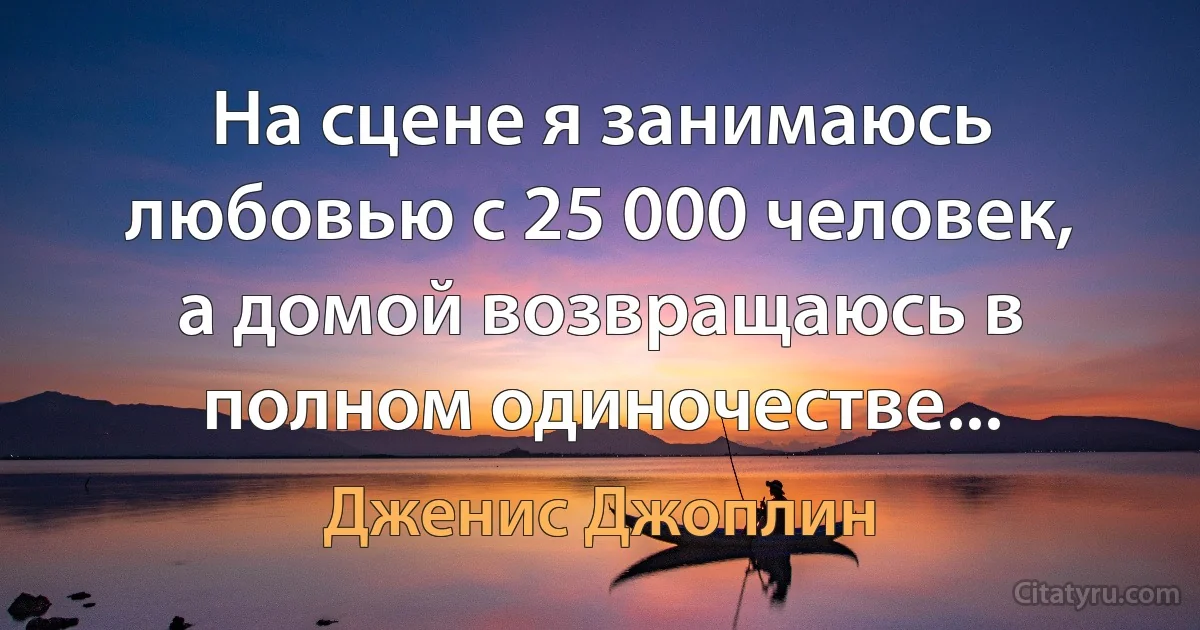 На сцене я занимаюсь любовью с 25 000 человек, а домой возвращаюсь в полном одиночестве... (Дженис Джоплин)