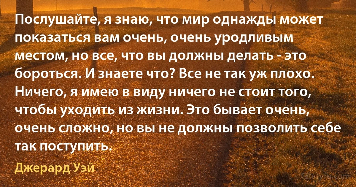 Послушайте, я знаю, что мир однажды может показаться вам очень, очень уродливым местом, но все, что вы должны делать - это бороться. И знаете что? Все не так уж плохо. Ничего, я имею в виду ничего не стоит того, чтобы уходить из жизни. Это бывает очень, очень сложно, но вы не должны позволить себе так поступить. (Джерард Уэй)