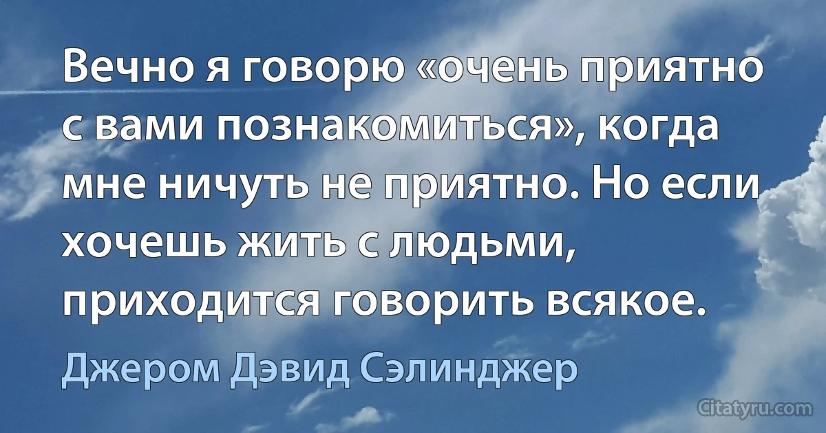 Вечно я говорю «очень приятно с вами познакомиться», когда мне ничуть не приятно. Но если хочешь жить с людьми, приходится говорить всякое. (Джером Дэвид Сэлинджер)