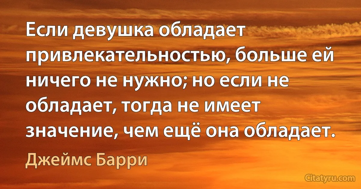 Если девушка обладает привлекательностью, больше ей ничего не нужно; но если не обладает, тогда не имеет значение, чем ещё она обладает. (Джеймс Барри)