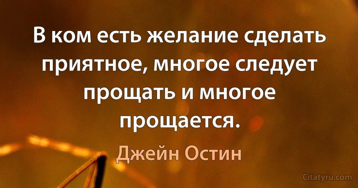 В ком есть желание сделать приятное, многое следует прощать и многое прощается. (Джейн Остин)