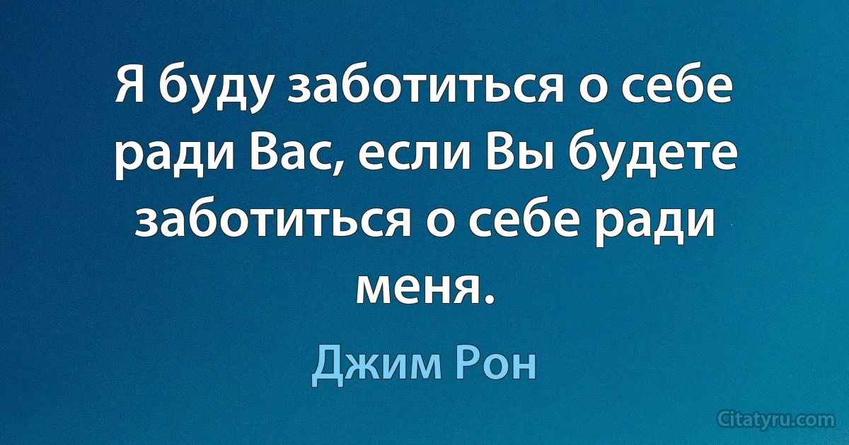 Я буду заботиться о себе ради Вас, если Вы будете заботиться о себе ради меня. (Джим Рон)