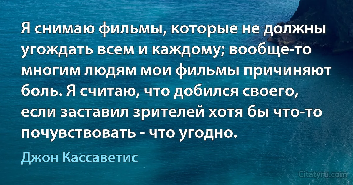 Я снимаю фильмы, которые не должны угождать всем и каждому; вообще-то многим людям мои фильмы причиняют боль. Я считаю, что добился своего, если заставил зрителей хотя бы что-то почувствовать - что угодно. (Джон Кассаветис)