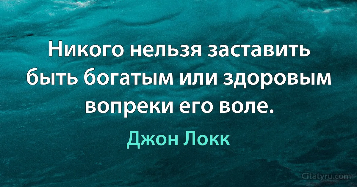 Никого нельзя заставить быть богатым или здоровым вопреки его воле. (Джон Локк)