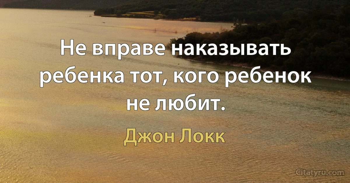 Не вправе наказывать ребенка тот, кого ребенок не любит. (Джон Локк)