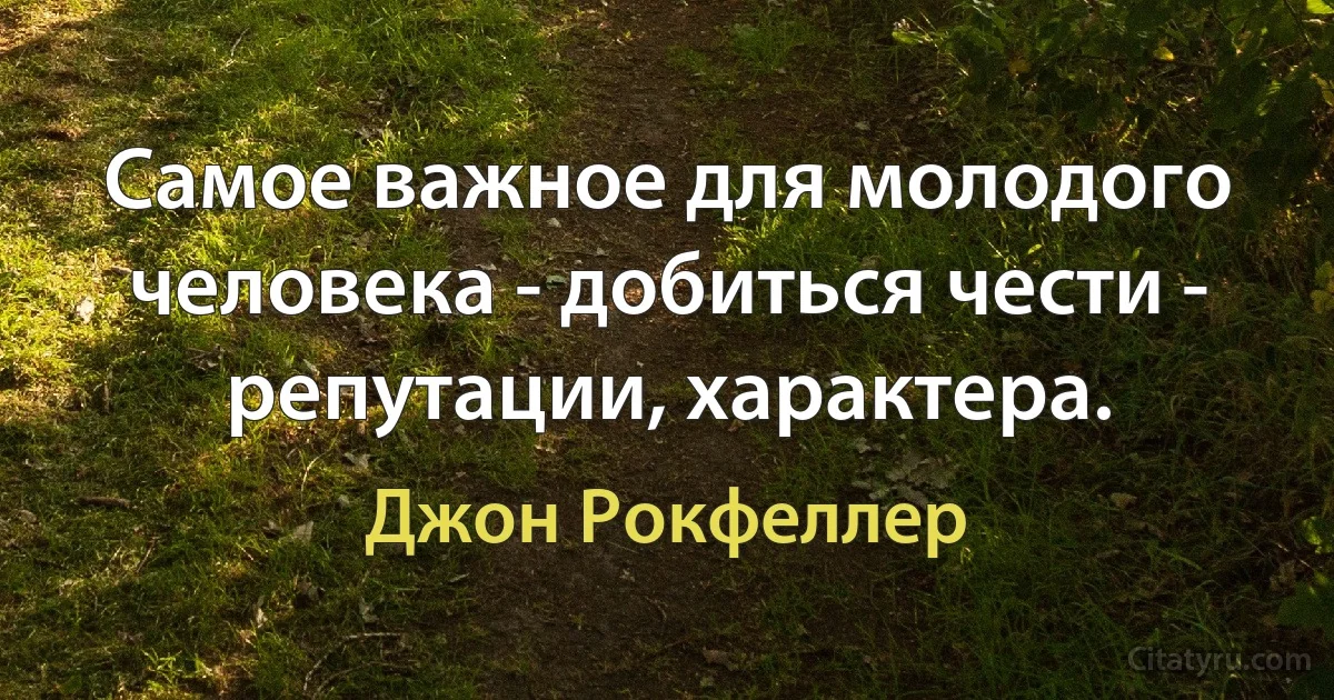 Самое важное для молодого человека - добиться чести - репутации, характера. (Джон Рокфеллер)