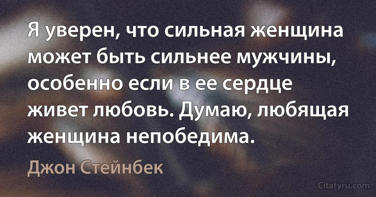 Я уверен, что сильная женщина может быть сильнее мужчины, особенно если в ее сердце живет любовь. Думаю, любящая женщина непобедима. (Джон Стейнбек)